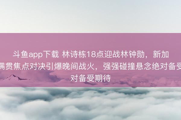 斗鱼app下载 林诗栋18点迎战林钟勋，新加坡大满贯焦点对决引爆晚间战火，强强碰撞悬念绝对备受期待