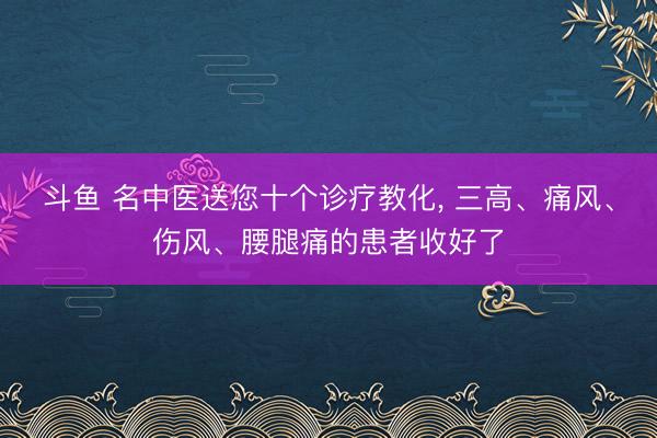 斗鱼 名中医送您十个诊疗教化， 三高、痛风、伤风、腰腿痛的患者收好了