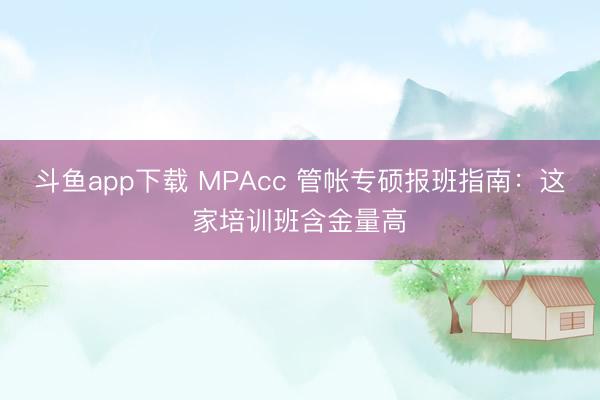 斗鱼app下载 MPAcc 管帐专硕报班指南：这家培训班含金量高