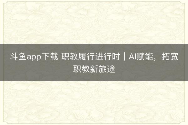 斗鱼app下载 职教履行进行时｜AI赋能，拓宽职教新旅途