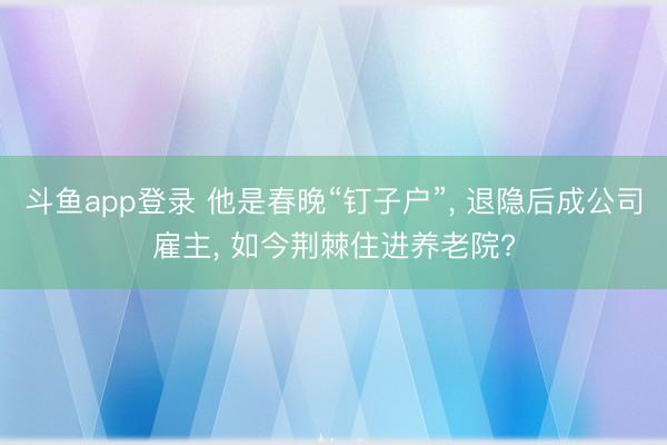 斗鱼app登录 他是春晚“钉子户”， 退隐后成公司雇主， 如今荆棘住进养老院?