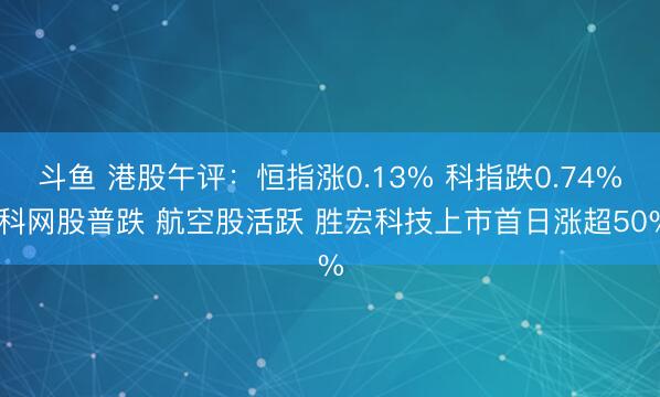 斗鱼 港股午评：恒指涨0.13% 科指跌0.74% 科网股普跌 航空股活跃 胜宏科技上市首日涨超50%
